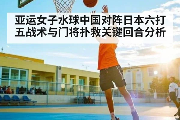 亚运女子水球中国对阵日本六打五战术与门将扑救关键回合分析（kering）
