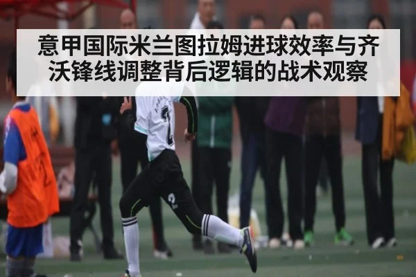意甲国际米兰图拉姆进球效率与齐沃锋线调整背后逻辑的战术观察（kering）
