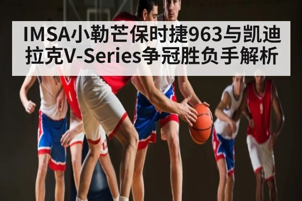IMSA小勒芒保时捷963与凯迪拉克V-Series争冠胜负手解析（kering）